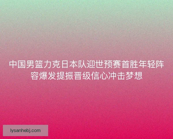 中国男篮力克日本队迎世预赛首胜年轻阵容爆发提振晋级信心冲击梦想