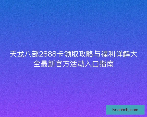 天龙八部2888卡领取攻略与福利详解大全最新官方活动入口指南