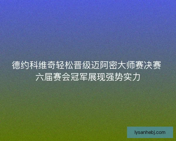 德约科维奇轻松晋级迈阿密大师赛决赛 六届赛会冠军展现强势实力