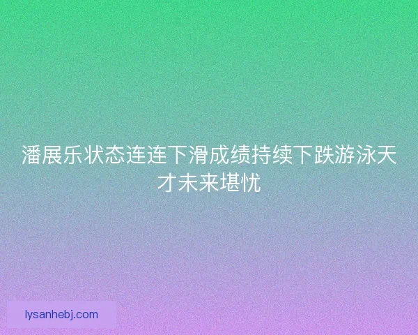 潘展乐状态连连下滑成绩持续下跌游泳天才未来堪忧