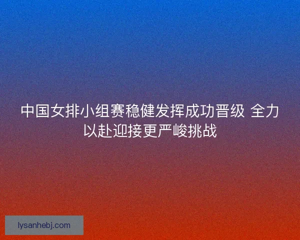 中国女排小组赛稳健发挥成功晋级 全力以赴迎接更严峻挑战