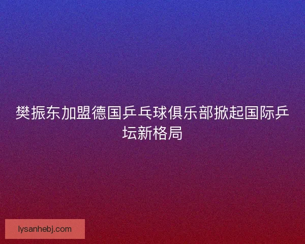 樊振东加盟德国乒乓球俱乐部掀起国际乒坛新格局