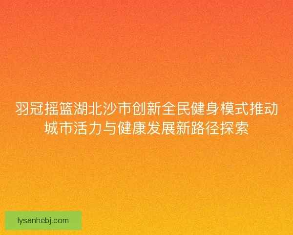 羽冠摇篮湖北沙市创新全民健身模式推动城市活力与健康发展新路径探索