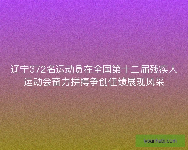 辽宁372名运动员在全国第十二届残疾人运动会奋力拼搏争创佳绩展现风采