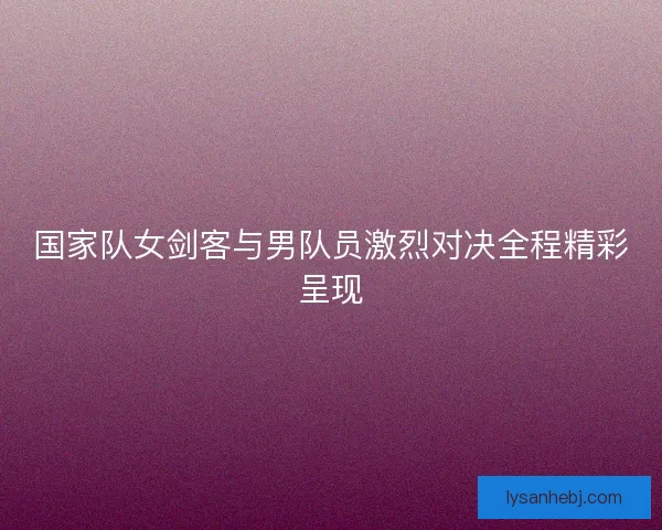 国家队女剑客与男队员激烈对决全程精彩呈现