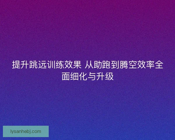 提升跳远训练效果 从助跑到腾空效率全面细化与升级