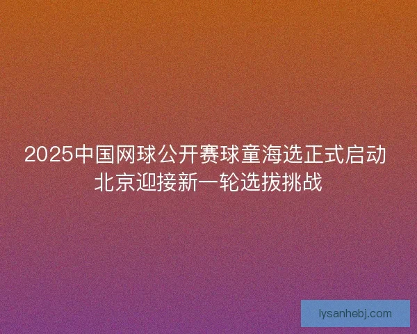 2025中国网球公开赛球童海选正式启动 北京迎接新一轮选拔挑战