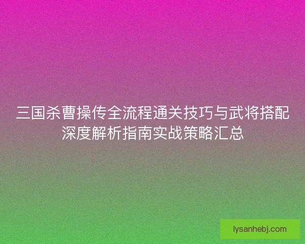 三国杀曹操传全流程通关技巧与武将搭配深度解析指南实战策略汇总