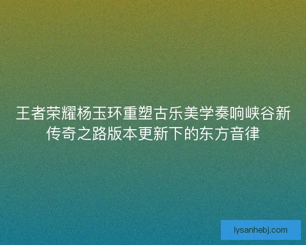 王者荣耀杨玉环重塑古乐美学奏响峡谷新传奇之路版本更新下的东方音律