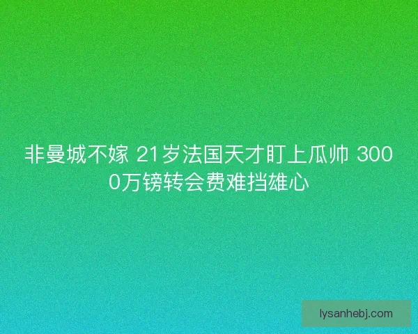 非曼城不嫁 21岁法国天才盯上瓜帅 3000万镑转会费难挡雄心