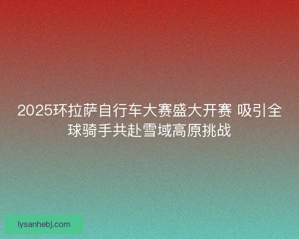 2025环拉萨自行车大赛盛大开赛 吸引全球骑手共赴雪域高原挑战