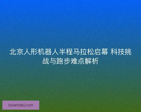 北京人形机器人半程马拉松启幕 科技挑战与跑步难点解析