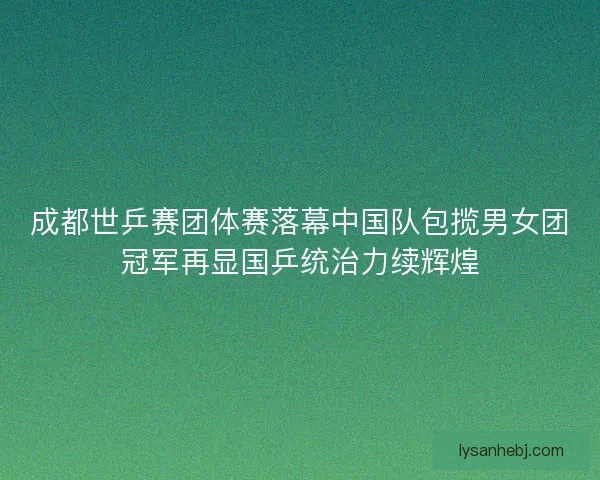 成都世乒赛团体赛落幕中国队包揽男女团冠军再显国乒统治力续辉煌