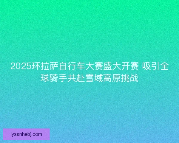 2025环拉萨自行车大赛盛大开赛 吸引全球骑手共赴雪域高原挑战