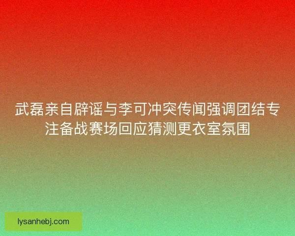 武磊亲自辟谣与李可冲突传闻强调团结专注备战赛场回应猜测更衣室氛围