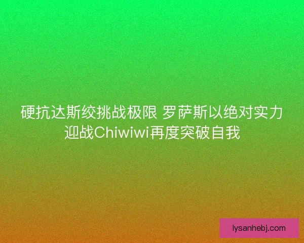 硬抗达斯绞挑战极限 罗萨斯以绝对实力迎战Chiwiwi再度突破自我