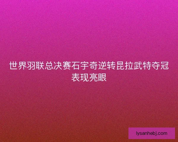 世界羽联总决赛石宇奇逆转昆拉武特夺冠表现亮眼