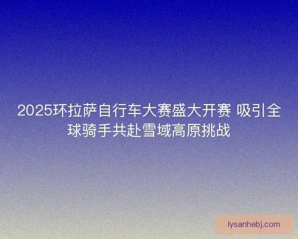 2025环拉萨自行车大赛盛大开赛 吸引全球骑手共赴雪域高原挑战