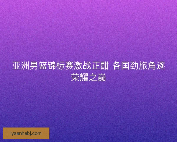 亚洲男篮锦标赛激战正酣 各国劲旅角逐荣耀之巅